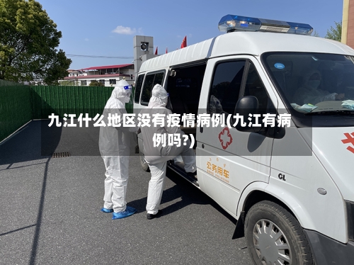 九江什么地区没有疫情病例(九江有病例吗?)-第2张图片