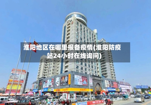 淮阳地区在哪里报备疫情(淮阳防疫站24小时在线询问)